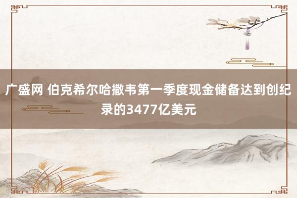 广盛网 伯克希尔哈撒韦第一季度现金储备达到创纪录的3477亿美元