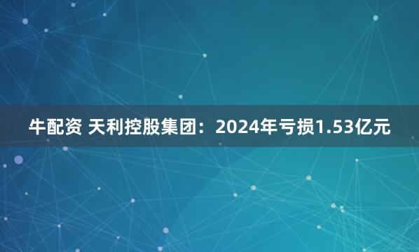 牛配资 天利控股集团：2024年亏损1.53亿元