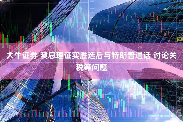 大牛证券 澳总理证实胜选后与特朗普通话 讨论关税等问题