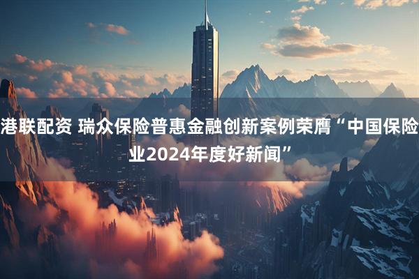 港联配资 瑞众保险普惠金融创新案例荣膺“中国保险业2024年度好新闻”