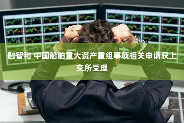 融智和 中国船舶重大资产重组事项相关申请获上交所受理