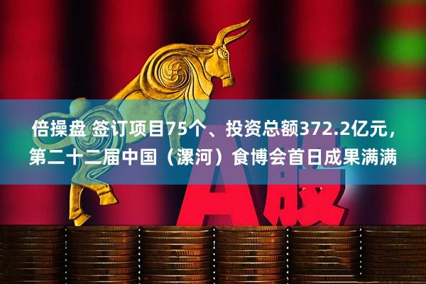 倍操盘 签订项目75个、投资总额372.2亿元，第二十二届中国（漯河）食博会首日成果满满