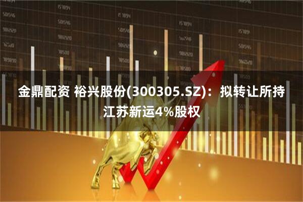 金鼎配资 裕兴股份(300305.SZ)：拟转让所持江苏新运4%股权
