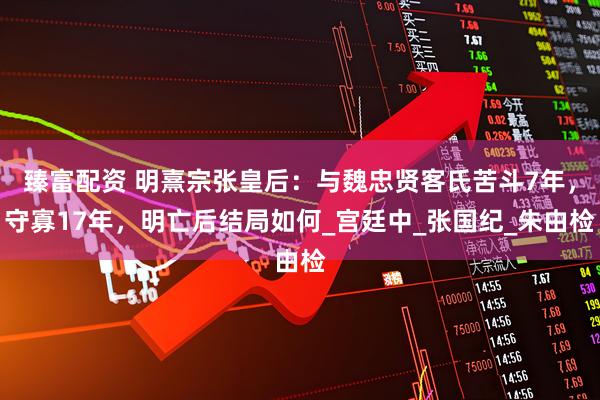 臻富配资 明熹宗张皇后：与魏忠贤客氏苦斗7年，守寡17年，明亡后结局如何_宫廷中_张国纪_朱由检