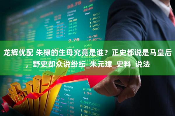 龙辉优配 朱棣的生母究竟是谁？正史都说是马皇后，野史却众说纷纭_朱元璋_史料_说法