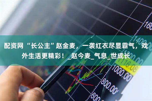 配资网 “长公主”赵金麦，一袭红衣尽显霸气，戏外生活更精彩！_赵今麦_气息_世成长