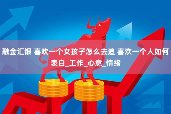 融金汇银 喜欢一个女孩子怎么去追 喜欢一个人如何表白_工作_心意_情绪