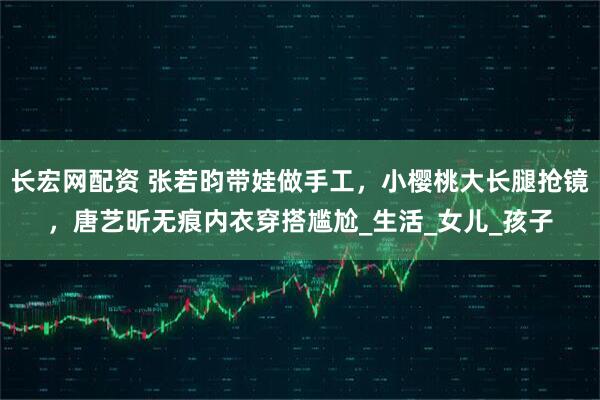 长宏网配资 张若昀带娃做手工，小樱桃大长腿抢镜，唐艺昕无痕内衣穿搭尴尬_生活_女儿_孩子