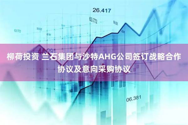 柳荷投资 兰石集团与沙特AHG公司签订战略合作协议及意向采购协议