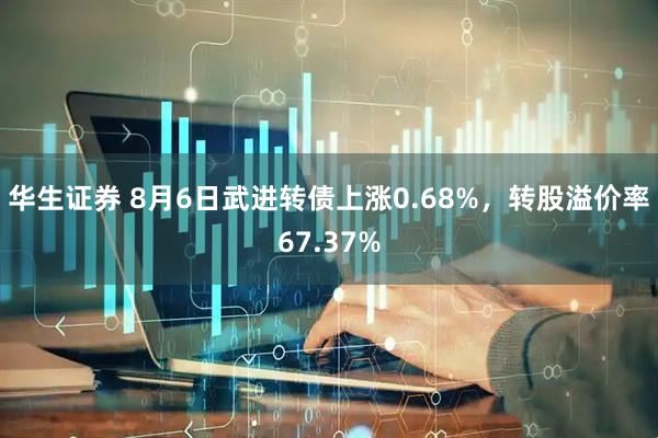 华生证券 8月6日武进转债上涨0.68%，转股溢价率67.37%
