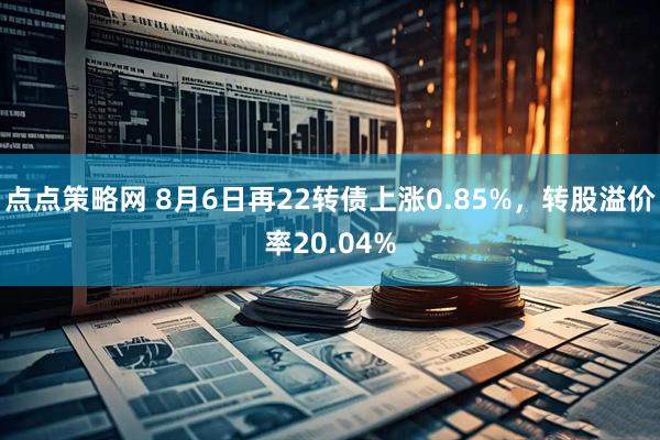 点点策略网 8月6日再22转债上涨0.85%，转股溢价率20.04%