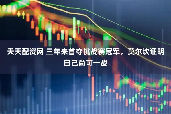天天配资网 三年来首夺挑战赛冠军，莫尔坎证明自己尚可一战