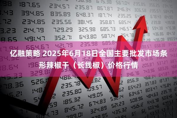亿融策略 2025年6月18日全国主要批发市场条形辣椒干（长线椒）价格行情