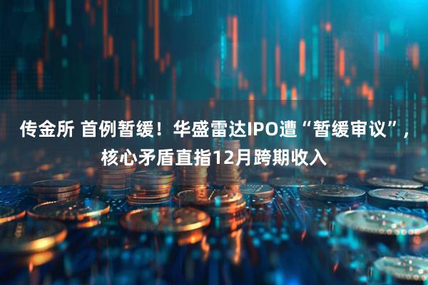 传金所 首例暂缓！华盛雷达IPO遭“暂缓审议”，核心矛盾直指12月跨期收入