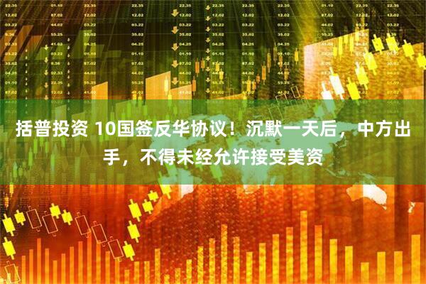 括普投资 10国签反华协议！沉默一天后，中方出手，不得未经允许接受美资